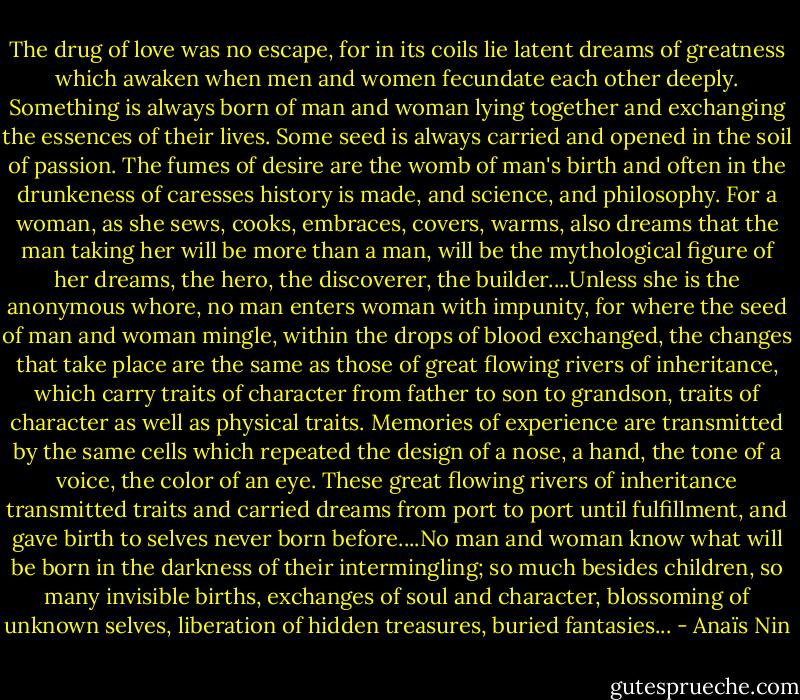 The drug of love was no escape, for in its coils lie latent dreams of greatness which awaken when men and women fecundate each other deeply. Something is always born of man and woman lying together and exchanging the essences of their lives. Some seed is always carried and opened in the soil of passion. The fumes of desire are the womb of man's birth and often in the drunkeness of caresses history is made, and science, and philosophy. For a woman, as she sews, cooks, embraces, covers, warms, also dreams that the man taking her will be more than a man, will be the mythological figure of her dreams, the hero, the discoverer, the builder....Unless she is the anonymous whore, no man enters woman with impunity, for where the seed of man and woman mingle, within the drops of blood exchanged, the changes that take place are the same as those of great flowing rivers of inheritance, which carry traits of character from father to son to grandson, traits of character as well as physical traits. Memories of experience are transmitted by the same cells which repeated the design of a nose, a hand, the tone of a voice, the color of an eye. These great flowing rivers of inheritance transmitted traits and carried dreams from port to port until fulfillment, and gave birth to selves never born before....No man and woman know what will be born in the darkness of their intermingling; so much besides children, so many invisible births, exchanges of soul and character, blossoming of unknown selves, liberation of hidden treasures, buried fantasies... - Anaïs Nin