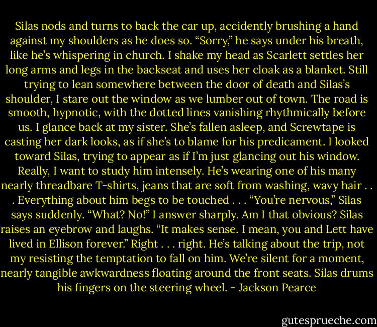 Silas nods and turns to back the car up, accidently brushing a hand against my shoulders as he does so.<br />“Sorry,” he says under his breath, like he’s whispering in church. I shake my head as Scarlett settles her long arms and legs in the backseat and uses her cloak as a blanket.<br />Still trying to lean somewhere between the door of death and Silas’s shoulder, I stare out the window as we lumber out of town. The road is smooth, hypnotic, with the dotted lines vanishing rhythmically before us. I glance back at my sister. She’s fallen asleep, and Screwtape is casting her dark looks, as if she’s to blame for his predicament.<br />I looked toward Silas, trying to appear as if I’m just glancing out his window. Really, I want to study him intensely. He’s wearing one of his many nearly threadbare T-shirts, jeans that are soft from washing, wavy hair . . . Everything about him begs to be touched . . .<br />“You’re nervous,” Silas says suddenly.<br />“What? No!” I answer sharply. Am I that obvious?<br />Silas raises an eyebrow and laughs.<br />“It makes sense. I mean, you and Lett have lived in Ellison forever.” Right . . . right. He’s talking about the trip, not my resisting the temptation to fall on him. We’re silent for a moment, nearly tangible awkwardness floating around the front seats. Silas drums his fingers on the steering wheel. - Jackson Pearce