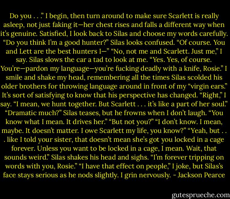 Do you . . .” I begin, then turn around to make sure Scarlett is really asleep, not just faking it—her chest rises and falls a different way when it’s genuine. Satisfied, I look back to Silas and choose my words carefully. “Do you think I’m a good hunter?”<br />Silas looks confused. “Of course. You and Lett are the best hunters I—”<br />“No, not me and Scarlett. Just me,” I say.<br />Silas slows the car a tad to look at me. “Yes. Yes, of course. You’re—pardon my language—you’re fucking deadly with a knife, Rosie.”<br />I smile and shake my head, remembering all the times Silas scolded his older brothers for throwing language around in front of my “virgin ears.” It’s sort of satisfying to know that his perspective has changed. “Right,” I say. “I mean, we hunt together. But Scarlett . . . it’s like a part of her soul.”<br />“Dramatic much?” Silas teases, but he frowns when I don’t laugh.<br />“You know what I mean. It drives her.”<br />“But not you?”<br />“I don’t know. I mean, maybe. It doesn’t matter. I owe Scarlett my life, you know?”<br />“Yeah, but . . . like I told your sister, that doesn’t mean she’s got you locked in a cage forever. Unless you want to be locked in a cage, I mean. Wait, that sounds weird.” Silas shakes his head and sighs. “I’m forever tripping on words with you, Rosie.”<br />“I have that effect on people,” I joke, but Silas’s face stays serious as he nods slightly. I grin nervously. - Jackson Pearce