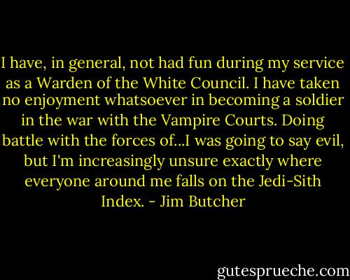I have, in general, not had fun during my service as a Warden of the White Council. I have taken no enjoyment whatsoever in becoming a soldier in the war with the Vampire Courts. Doing battle with the forces of...I was going to say evil, but I'm increasingly unsure exactly where everyone around me falls on the Jedi-Sith Index. - Jim Butcher