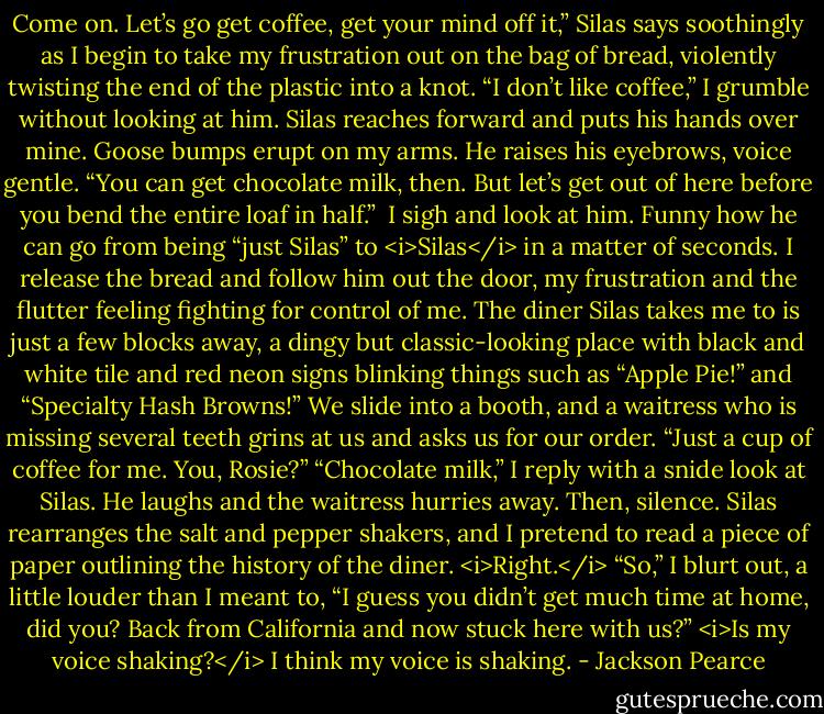 Come on. Let’s go get coffee, get your mind off it,” Silas says soothingly as I begin to take my frustration out on the bag of bread, violently twisting the end of the plastic into a knot.<br />“I don’t like coffee,” I grumble without looking at him. Silas reaches forward and puts his hands over mine. Goose bumps erupt on my arms.<br />He raises his eyebrows, voice gentle. “You can get chocolate milk, then. But let’s get out of here before you bend the entire loaf in half.” <br />I sigh and look at him. Funny how he can go from being “just Silas” to <i>Silas</i> in a matter of seconds. I release the bread and follow him out the door, my frustration and the flutter feeling fighting for control of me.<br />The diner Silas takes me to is just a few blocks away, a dingy but classic-looking place with black and white tile and red neon signs blinking things such as “Apple Pie!” and “Specialty Hash Browns!” We slide into a booth, and a waitress who is missing several teeth grins at us and asks us for our order.<br />“Just a cup of coffee for me. You, Rosie?”<br />“Chocolate milk,” I reply with a snide look at Silas. He laughs and the waitress hurries away. Then, silence. Silas rearranges the salt and pepper shakers, and I pretend to read a piece of paper outlining the history of the diner. <i>Right.</i><br />“So,” I blurt out, a little louder than I meant to, “I guess you didn’t get much time at home, did you? Back from California and now stuck here with us?” <i>Is my voice shaking?</i> I think my voice is shaking. - Jackson Pearce