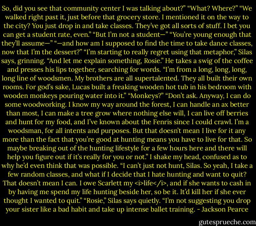 So, did you see that community center I was talking about?”<br />“What? Where?”<br />“We walked right past it, just before that grocery store. I mentioned it on the way to the city? You just drop in and take classes. They’ve got all sorts of stuff. I bet you can get a student rate, even.”<br />“But I’m not a student—”<br />“You’re young enough that they’ll assume—”<br />“—and how am I supposed to find the time to take dance classes, now that I’m the dessert?”<br />“I’m starting to really regret using that metaphor,” Silas says, grinning. “And let me explain something, Rosie.” He takes a swig of the coffee and presses his lips together, searching for words. “I’m from a long, long, long, long line of woodsmen. My brothers are all supertalented. They all built their own rooms. For god’s sake, Lucas built a freaking wooden hot tub in his bedroom with wooden monkeys pouring water into it.”<br />“Monkeys?”<br />“Don’t ask. Anyway, I can do some woodworking. I know my way around the forest, I can handle an ax better than most, I can make a tree grow where nothing else will, I can live off berries and hunt for my food, and I’ve known about the Fenris since I could crawl. I’m a woodsman, for all intents and purposes. But that doesn’t mean I live for it any more than the fact that you’re good at hunting means you have to live for that. So maybe breaking out of the hunting lifestyle for a few hours here and there will help you figure out if it’s really for you or not.”<br />I shake my head, confused as to why he’d even think that was possible. “I can’t just not hunt, Silas. So yeah, I take a few random classes, and what if I decide that I hate hunting and want to quit? That doesn’t mean I can. I owe Scarlett my <i>life</i>, and if she wants to cash in by having me spend my life hunting beside her, so be it. It’d kill her if she ever thought I wanted to quit.”<br />“Rosie,” Silas says quietly. “I’m not suggesting you drop your sister like a bad habit and take up intense ballet training. - Jackson Pearce