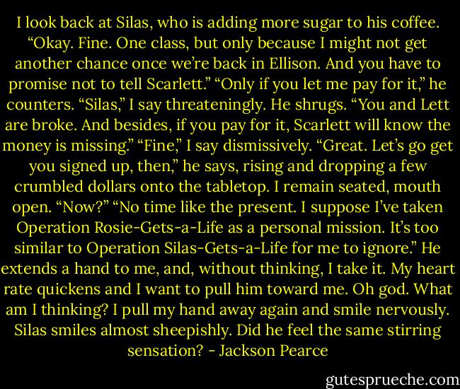 I look back at Silas, who is adding more sugar to his coffee. “Okay. Fine. One class, but only because I might not get another chance once we’re back in Ellison. And you have to promise not to tell Scarlett.”<br />“Only if you let me pay for it,” he counters.<br />“Silas,” I say threateningly.<br />He shrugs. “You and Lett are broke. And besides, if you pay for it, Scarlett will know the money is missing.”<br />“Fine,” I say dismissively.<br />“Great. Let’s go get you signed up, then,” he says, rising and dropping a few crumbled dollars onto the tabletop. I remain seated, mouth open.<br />“Now?”<br />“No time like the present. I suppose I’ve taken Operation Rosie-Gets-a-Life as a personal mission. It’s too similar to Operation Silas-Gets-a-Life for me to ignore.” He extends a hand to me, and, without thinking, I take it. My heart rate quickens and I want to pull him toward me.<br />Oh god. What am I thinking? I pull my hand away again and smile nervously. Silas smiles almost sheepishly. Did he feel the same stirring sensation? - Jackson Pearce