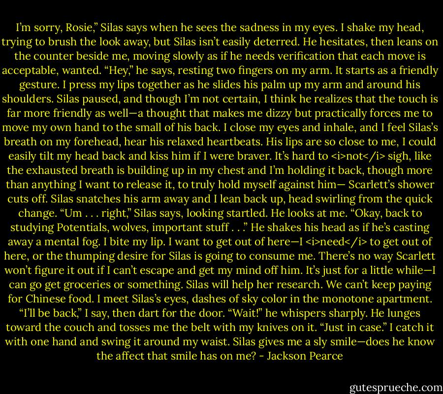 I’m sorry, Rosie,” Silas says when he sees the sadness in my eyes. I shake my head, trying to brush the look away, but Silas isn’t easily deterred. He hesitates, then leans on the counter beside me, moving slowly as if he needs verification that each move is acceptable, wanted.<br />“Hey,” he says, resting two fingers on my arm. It starts as a friendly gesture. I press my lips together as he slides his palm up my arm and around his shoulders. Silas paused, and though I’m not certain, I think he realizes that the touch is far more friendly as well—a thought that makes me dizzy but practically forces me to move my own hand to the small of his back. I close my eyes and inhale, and I feel Silas’s breath on my forehead, hear his relaxed heartbeats. His lips are so close to me, I could easily tilt my head back and kiss him if I were braver. It’s hard to <i>not</i> sigh, like the exhausted breath is building up in my chest and I’m holding it back, though more than anything I want to release it, to truly hold myself against him—<br />Scarlett’s shower cuts off. Silas snatches his arm away and I lean back up, head swirling from the quick change.<br />“Um . . . right,” Silas says, looking startled. He looks at me. “Okay, back to studying Potentials, wolves, important stuff . . .” He shakes his head as if he’s casting away a mental fog.<br />I bite my lip. I want to get out of here—I <i>need</i> to get out of here, or the thumping desire for Silas is going to consume me. There’s no way Scarlett won’t figure it out if I can’t escape and get my mind off him. It’s just for a little while—I can go get groceries or something. Silas will help her research. We can’t keep paying for Chinese food. I meet Silas’s eyes, dashes of sky color in the monotone apartment.<br />“I’ll be back,” I say, then dart for the door.<br />“Wait!” he whispers sharply. He lunges toward the couch and tosses me the belt with my knives on it. “Just in case.” I catch it with one hand and swing it around my waist. Silas gives me a sly smile—does he know the affect that smile has on me? - Jackson Pearce