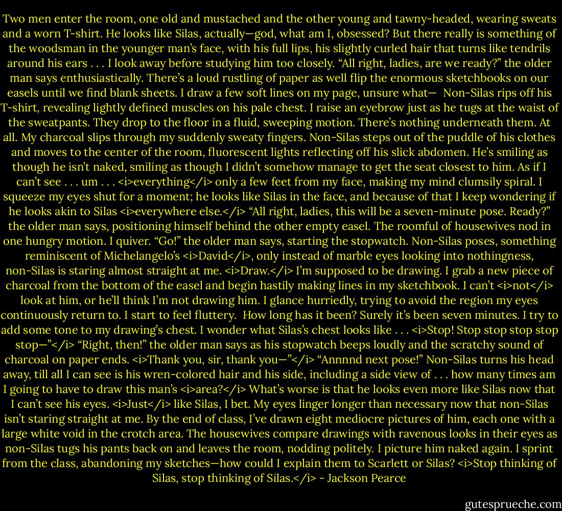 Two men enter the room, one old and mustached and the other young and tawny-headed, wearing sweats and a worn T-shirt. He looks like Silas, actually—god, what am I, obsessed? But there really is something of the woodsman in the younger man’s face, with his full lips, his slightly curled hair that turns like tendrils around his ears . . . I look away before studying him too closely.<br />“All right, ladies, are we ready?” the older man says enthusiastically. There’s a loud rustling of paper as well flip the enormous sketchbooks on our easels until we find blank sheets. I draw a few soft lines on my page, unsure what— <br />Non-Silas rips off his T-shirt, revealing lightly defined muscles on his pale chest. I raise an eyebrow just as he tugs at the waist of the sweatpants. They drop to the floor in a fluid, sweeping motion.<br />There’s nothing underneath them. At all.<br />My charcoal slips through my suddenly sweaty fingers.<br />Non-Silas steps out of the puddle of his clothes and moves to the center of the room, fluorescent lights reflecting off his slick abdomen. He’s smiling as though he isn’t naked, smiling as though I didn’t somehow manage to get the seat closest to him. As if I can’t see . . . um . . . <i>everything</i> only a few feet from my face, making my mind clumsily spiral. I squeeze my eyes shut for a moment; he looks like Silas in the face, and because of that I keep wondering if he looks akin to Silas <i>everywhere else.</i><br />“All right, ladies, this will be a seven-minute pose. Ready?” the older man says, positioning himself behind the other empty easel. The roomful of housewives nod in one hungry motion. I quiver. “Go!” the older man says, starting the stopwatch. Non-Silas poses, something reminiscent of Michelangelo’s <i>David</i>, only instead of marble eyes looking into nothingness, non-Silas is staring almost straight at me.<br /><i>Draw.</i> I’m supposed to be drawing. I grab a new piece of charcoal from the bottom of the easel and begin hastily making lines in my sketchbook. I can’t <i>not</i> look at him, or he’ll think I’m not drawing him. I glance hurriedly, trying to avoid the region my eyes continuously return to. I start to feel fluttery. <br />How long has it been? Surely it’s been seven minutes. I try to add some tone to my drawing’s chest. I wonder what Silas’s chest looks like . . . <i>Stop! Stop stop stop stop stop—”</i><br />“Right, then!” the older man says as his stopwatch beeps loudly and the scratchy sound of charcoal on paper ends. <i>Thank you, sir, thank you—”</i><br />“Annnnd next pose!”<br />Non-Silas turns his head away, till all I can see is his wren-colored hair and his side, including a side view of . . . how many times am I going to have to draw this man’s <i>area?</i> What’s worse is that he looks even more like Silas now that I can’t see his eyes. <i>Just</i> like Silas, I bet. My eyes linger longer than necessary now that non-Silas isn’t staring straight at me.<br />By the end of class, I’ve drawn eight mediocre pictures of him, each one with a large white void in the crotch area. The housewives compare drawings with ravenous looks in their eyes as non-Silas tugs his pants back on and leaves the room, nodding politely. I picture him naked again.<br />I sprint from the class, abandoning my sketches—how could I explain them to Scarlett or Silas? <i>Stop thinking of Silas, stop thinking of Silas.</i> - Jackson Pearce