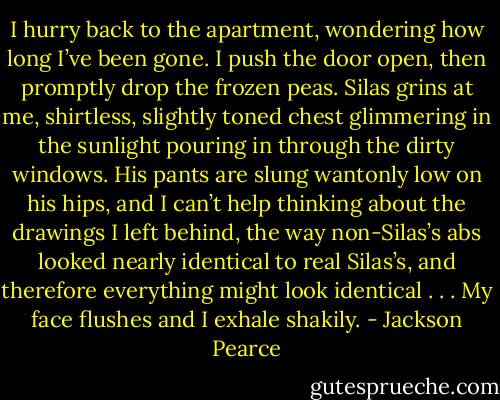 I hurry back to the apartment, wondering how long I’ve been gone. I push the door open, then promptly drop the frozen peas.<br />Silas grins at me, shirtless, slightly toned chest glimmering in the sunlight pouring in through the dirty windows. His pants are slung wantonly low on his hips, and I can’t help thinking about the drawings I left behind, the way non-Silas’s abs looked nearly identical to real Silas’s, and therefore everything might look identical . . . My face flushes and I exhale shakily. - Jackson Pearce