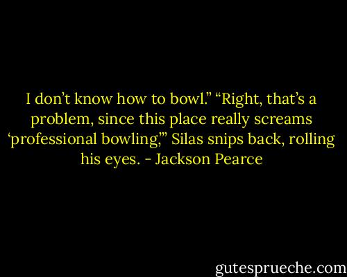 I don’t know how to bowl.”<br />“Right, that’s a problem, since this place really screams ‘professional bowling,’” Silas snips back, rolling his eyes. - Jackson Pearce