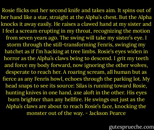 Rosie flicks out her second knife and takes aim. It spins out of her hand like a star, straight at the Alpha’s chest. But the Alpha knocks it away easily. He raises a clawed hand at my sister and I feel a scream erupting in my throat, recognizing the motion from seven years ago. The swing will take my sister’s eye. I storm through the still-transforming Fenris, swinging my hatchet as if I’m hacking at tree limbs. Rosie’s eyes widen in horror as the Alpha’s claws being to descend. I grit my teeth and force my body forward, now ignoring the other wolves, desperate to reach her.<br />A roaring scream, all human but as fierce as any Fenris howl, echoes through the parking lot. My head snaps to see its source: Silas is running toward Rosie, hunting knives in one hand, axe aloft in the other. His eyes burn brighter than any hellfire. He swings out just as the Alpha’s claws are about to reach Rosie’s face, knocking the monster out of the way. - Jackson Pearce