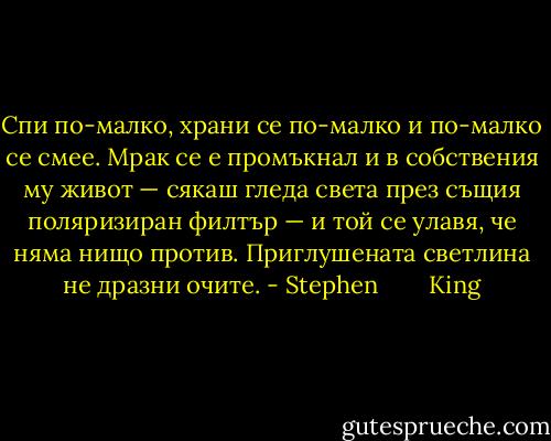 Спи по-малко, храни се по-малко и по-малко се смее. Мрак се е промъкнал и в собствения му живот — сякаш гледа света през същия поляризиран филтър — и той се улавя, че няма нищо против. Приглушената светлина не дразни очите. - Stephen        King