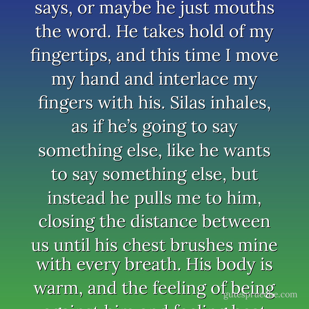 Oh god. Screwtape, I hate you.” I cry and laugh in the same breath as I trudge toward them. My clothes are covered in dirt as I trudge toward them. My clothes are covered in dirt and my hair is matted, but I don’t care. I peer through the basket bars at Screwtape, who looks at me as though I’ve betrayed his trust. I rise and meet Silas’s gaze. “Thank you, Silas,” I say, though the words are quieter than I mean. Something buzzes within me, stirs around in my chest enticingly.<br />“Of course,” he murmurs. His eyes are heavy on mine, his gaze pulling me in. He licks his lips nervously and runs a hand through his hair. Screwtape howls out as the rain increases, droplets clinging to Silas’s lashes and running over his lips. Why am I noticing his lips? I brush my hair behind my ears as the heavy rain drowns out the sounds of the city on the other side of the fence.<br />“Rosie,” he says, or maybe he just mouths the word. He takes hold of my fingertips, and this time I move my hand and interlace my fingers with his. Silas inhales, as if he’s going to say something else, like he wants to say something else, but instead he pulls me to him, closing the distance between us until his chest brushes mine with every breath. His body is warm, and the feeling of being against him and feeling heat from his skin makes me light-headed.<br />“I’m sorry,” he mumbled, but doesn’t break away from me.<br />“Why?”<br />“Because there’s something I have to do,” he says, voice velvety soft. Silas unwinds his fingers from mine and reaches up, wiping the raindrops off my face with the palm of his hand as the stirring in my chest spreads through my whole body, pounds in my veins, begs to be released. I put my hands against his chest as if I know what I’m doing, and he finally leans forward and tilts my chin upward gently.<br />His lips meet mine, tentatively at first, then hungrily, and I clutch at his shirt as if holding on to him will keep me from floating away into the thunderhead above. His hands run down my back, and one rests on my hip while the other tugs me closer, until I think I could melt into him because nothing has ever, ever felt so right. - Jackson Pearce