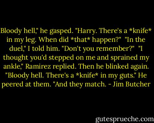 Bloody hell," he gasped. "Harry. There's a *knife* in my leg. When did *that* happen?"<br /><br />"In the duel," I told him. "Don't you remember?"<br /><br />"I thought you'd stepped on me and sprained my ankle," Ramirez replied. Then he blinked again. "Bloody hell. There's a *knife* in my guts." He peered at them. "And they match. - Jim Butcher