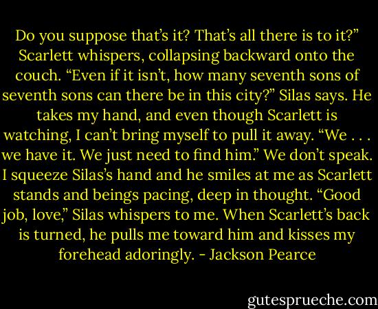 Do you suppose that’s it? That’s all there is to it?” Scarlett whispers, collapsing backward onto the couch.<br />“Even if it isn’t, how many seventh sons of seventh sons can there be in this city?” Silas says. He takes my hand, and even though Scarlett is watching, I can’t bring myself to pull it away. “We . . . we have it. We just need to find him.”<br />We don’t speak. I squeeze Silas’s hand and he smiles at me as Scarlett stands and beings pacing, deep in thought.<br />“Good job, love,” Silas whispers to me. When Scarlett’s back is turned, he pulls me toward him and kisses my forehead adoringly. - Jackson Pearce