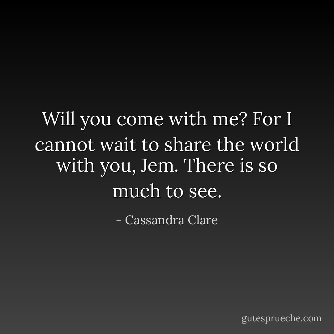 Will you come with me? For I cannot wait to share the world with you, Jem. There is so much to see. - Cassandra Clare