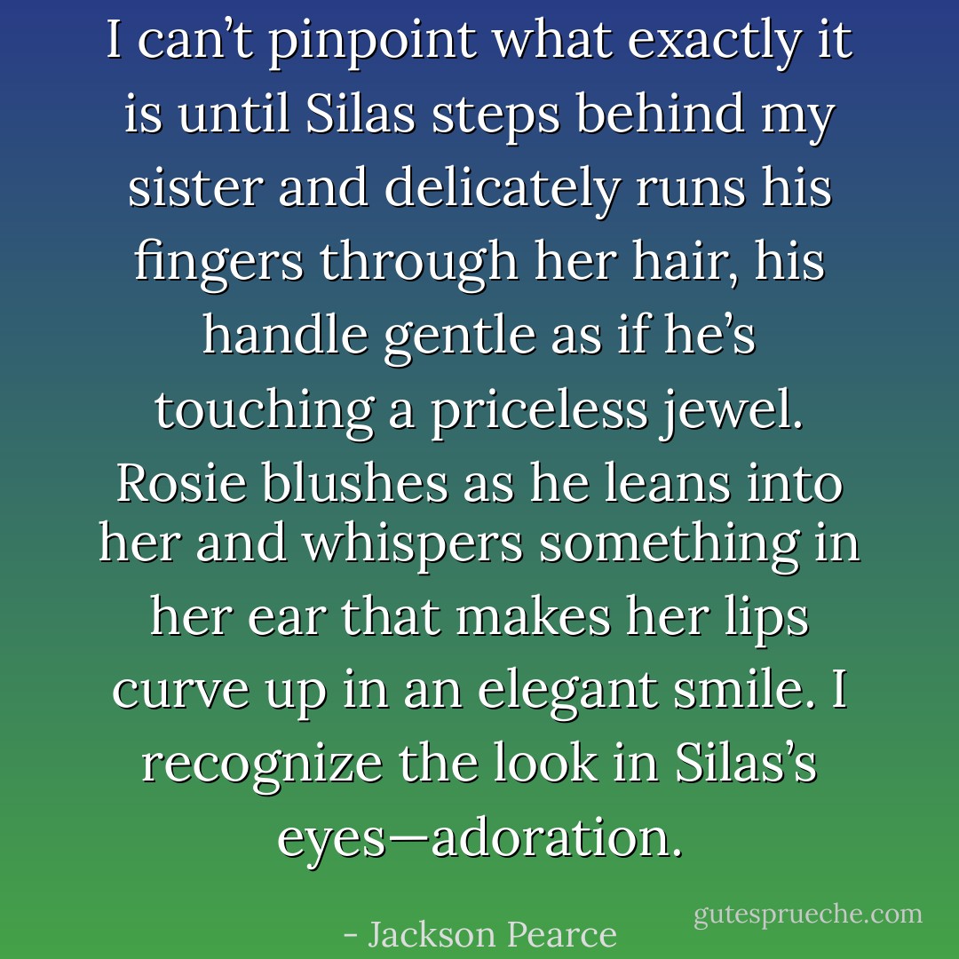 I can’t pinpoint what exactly it is until Silas steps behind my sister and delicately runs his fingers through her hair, his handle gentle as if he’s touching a priceless jewel. Rosie blushes as he leans into her and whispers something in her ear that makes her lips curve up in an elegant smile. I recognize the look in Silas’s eyes—adoration. - Jackson Pearce