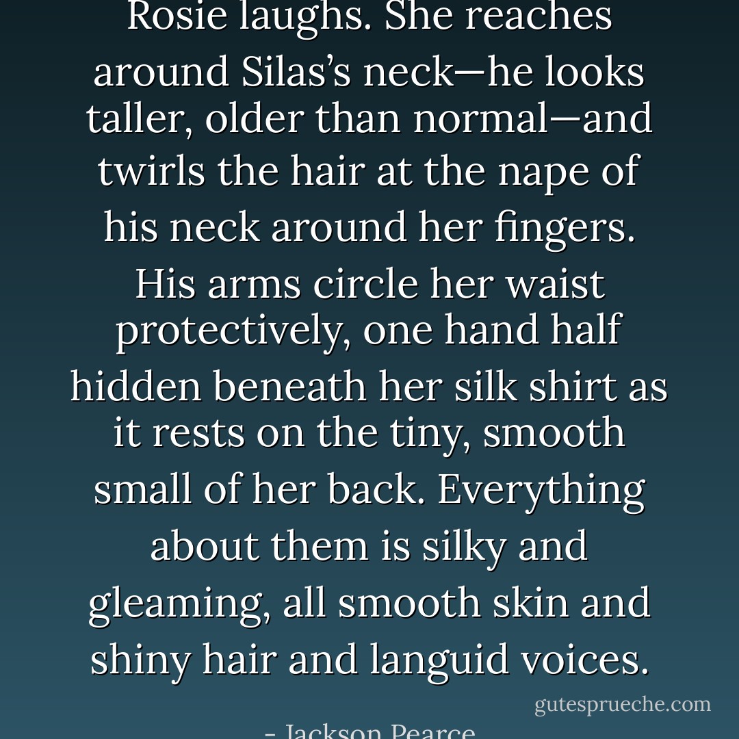 Rosie laughs. She reaches around Silas’s neck—he looks taller, older than normal—and twirls the hair at the nape of his neck around her fingers. His arms circle her waist protectively, one hand half hidden beneath her silk shirt as it rests on the tiny, smooth small of her back. Everything about them is silky and gleaming, all smooth skin and shiny hair and languid voices. - Jackson Pearce