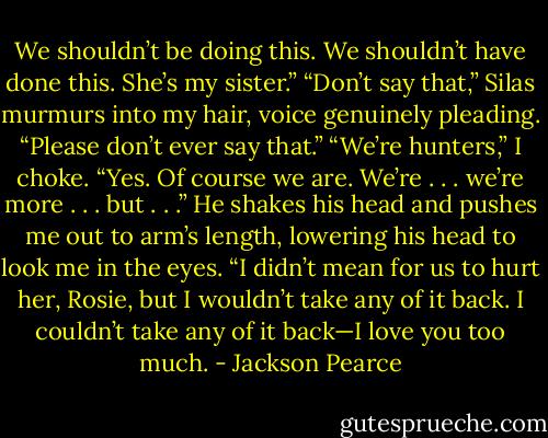 We shouldn’t be doing this. We shouldn’t have done this. She’s my sister.”<br />“Don’t say that,” Silas murmurs into my hair, voice genuinely pleading. “Please don’t ever say that.”<br />“We’re hunters,” I choke.<br />“Yes. Of course we are. We’re . . . we’re more . . . but . . .” He shakes his head and pushes me out to arm’s length, lowering his head to look me in the eyes. “I didn’t mean for us to hurt her, Rosie, but I wouldn’t take any of it back. I couldn’t take any of it back—I love you too much. - Jackson Pearce