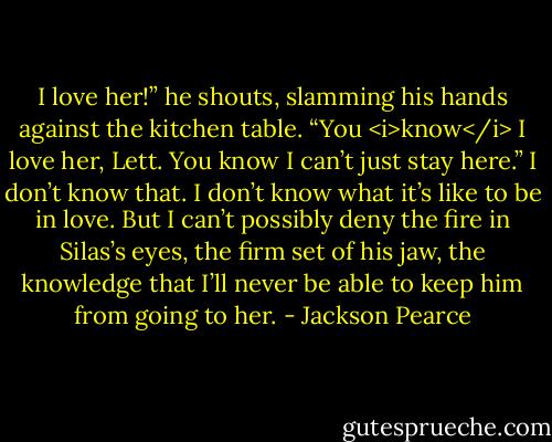 I love her!” he shouts, slamming his hands against the kitchen table. “You <i>know</i> I love her, Lett. You know I can’t just stay here.”<br />I don’t know that. I don’t know what it’s like to be in love. But I can’t possibly deny the fire in Silas’s eyes, the firm set of his jaw, the knowledge that I’ll never be able to keep him from going to her. - Jackson Pearce