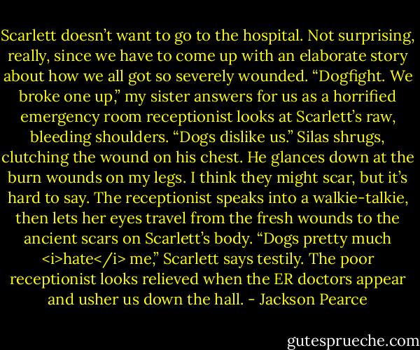Scarlett doesn’t want to go to the hospital. Not surprising, really, since we have to come up with an elaborate story about how we all got so severely wounded.<br />“Dogfight. We broke one up,” my sister answers for us as a horrified emergency room receptionist looks at Scarlett’s raw, bleeding shoulders.<br />“Dogs dislike us.” Silas shrugs, clutching the wound on his chest. He glances down at the burn wounds on my legs. I think they might scar, but it’s hard to say. The receptionist speaks into a walkie-talkie, then lets her eyes travel from the fresh wounds to the ancient scars on Scarlett’s body.<br />“Dogs pretty much <i>hate</i> me,” Scarlett says testily. The poor receptionist looks relieved when the ER doctors appear and usher us down the hall. - Jackson Pearce
