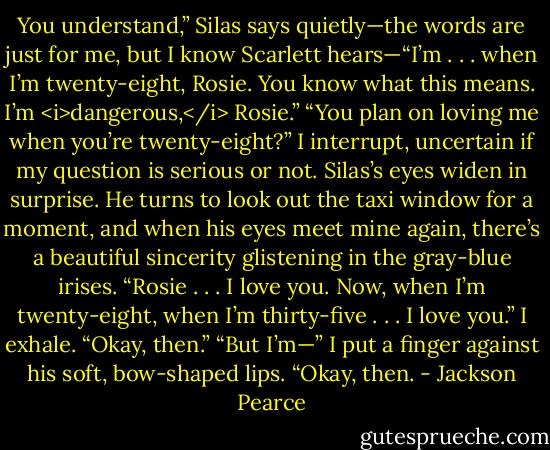 You understand,” Silas says quietly—the words are just for me, but I know Scarlett hears—“I’m . . . when I’m twenty-eight, Rosie. You know what this means. I’m <i>dangerous,</i> Rosie.”<br />“You plan on loving me when you’re twenty-eight?” I interrupt, uncertain if my question is serious or not.<br />Silas’s eyes widen in surprise. He turns to look out the taxi window for a moment, and when his eyes meet mine again, there’s a beautiful sincerity glistening in the gray-blue irises. “Rosie . . . I love you. Now, when I’m twenty-eight, when I’m thirty-five . . . I love you.”<br />I exhale. “Okay, then.”<br />“But I’m—”<br />I put a finger against his soft, bow-shaped lips. “Okay, then. - Jackson Pearce