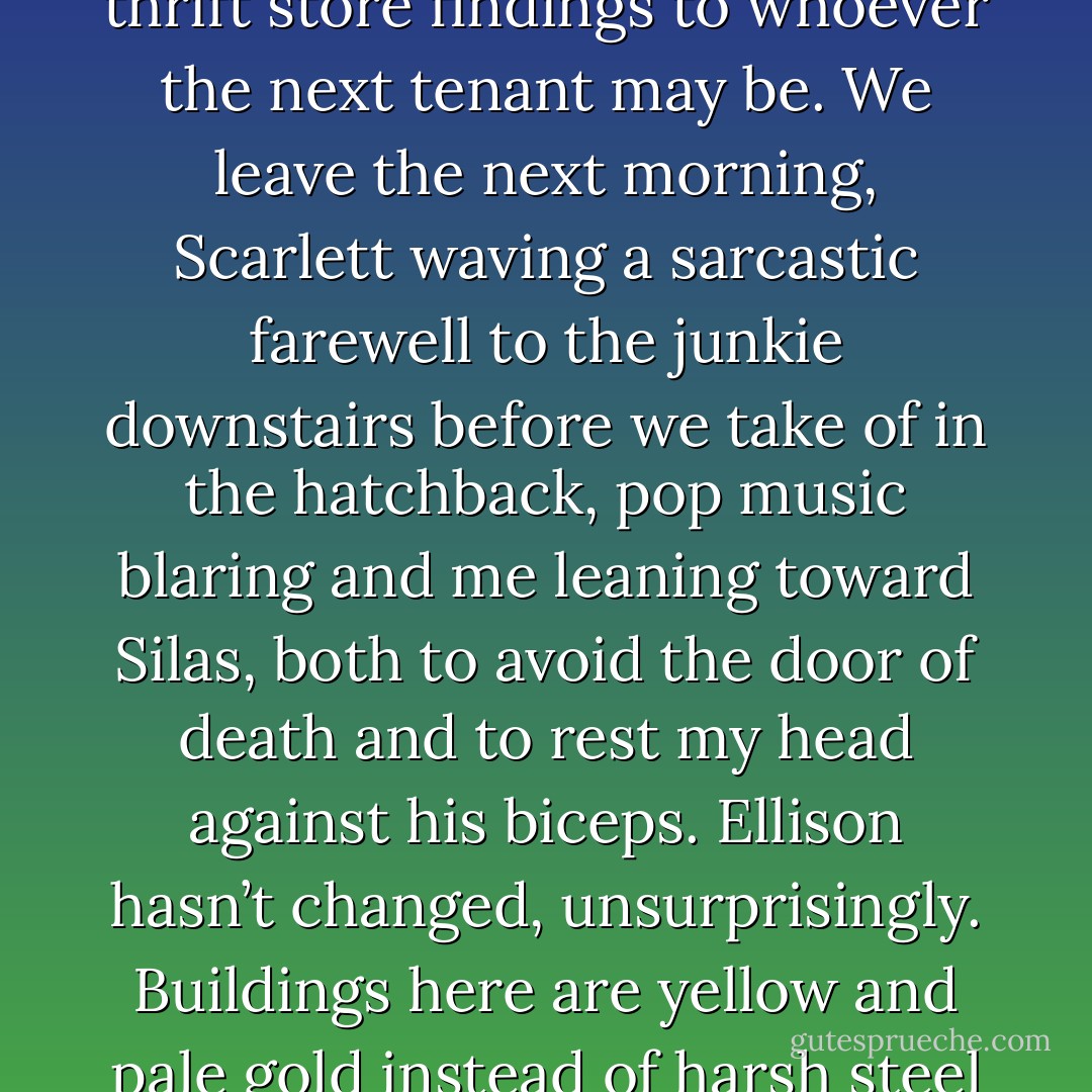 Packing to leave Atlanta is a lot easier than packing to come here. We bundle most everything up in our bedsheets and cram clothing into duffel bags, leaving the rugs and thrift store findings to whoever the next tenant may be. We leave the next morning, Scarlett waving a sarcastic farewell to the junkie downstairs before we take of in the hatchback, pop music blaring and me leaning toward Silas, both to avoid the door of death and to rest my head against his biceps.<br />Ellison hasn’t changed, unsurprisingly. Buildings here are yellow and pale gold instead of harsh steel and silver. Trees dapple the sunlight across the car. The air is warmer, like loving arms that swirl around me for comfort. It’s so good to be home. - Jackson Pearce