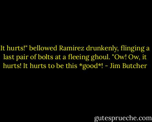 It hurts!" bellowed Ramirez drunkenly, flinging a last pair of bolts at a fleeing ghoul. "Ow! Ow, it hurts! It hurts to be this *good*! - Jim Butcher