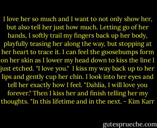 I love her so much and I want to not only show her, but also tell her just how much. Letting go of her hands, I softly trail my fingers back up her body, playfully teasing her along the way, but stopping at her heart to trace it. I can feel the goosebumps form on her skin as I lower my head down to kiss the line I just etched. "I love you."<br /><br />I kiss my way back up to her lips and gently cup her chin. I look into her eyes and tell her exactly how I feel. "Dahlia, I will love you forever." Then I kiss her and finish telling her my thoughts. "In this lifetime and in the next. - Kim Karr