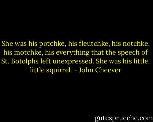 She was his potchke, his fleutchke, his notchke, his motchke, his everything that the speech of St. Botolphs left unexpressed. She was his little, little squirrel. - John Cheever