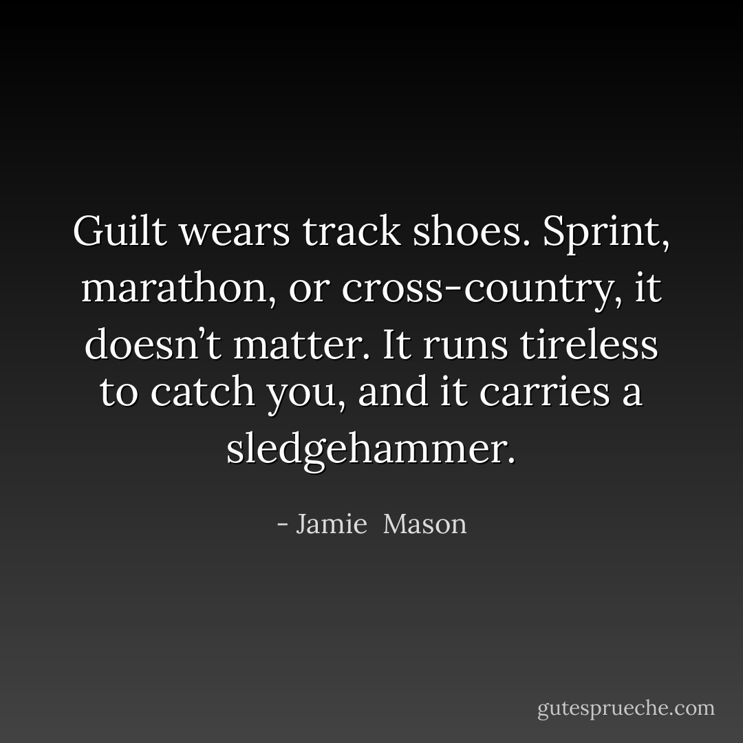 Guilt wears track shoes. Sprint, marathon, or cross-country, it doesn’t matter. It runs tireless to catch you, and it carries a sledgehammer. - Jamie  Mason