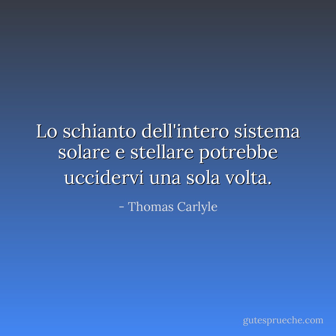 Lo schianto dell'intero sistema solare e stellare potrebbe uccidervi una sola volta. - Thomas Carlyle