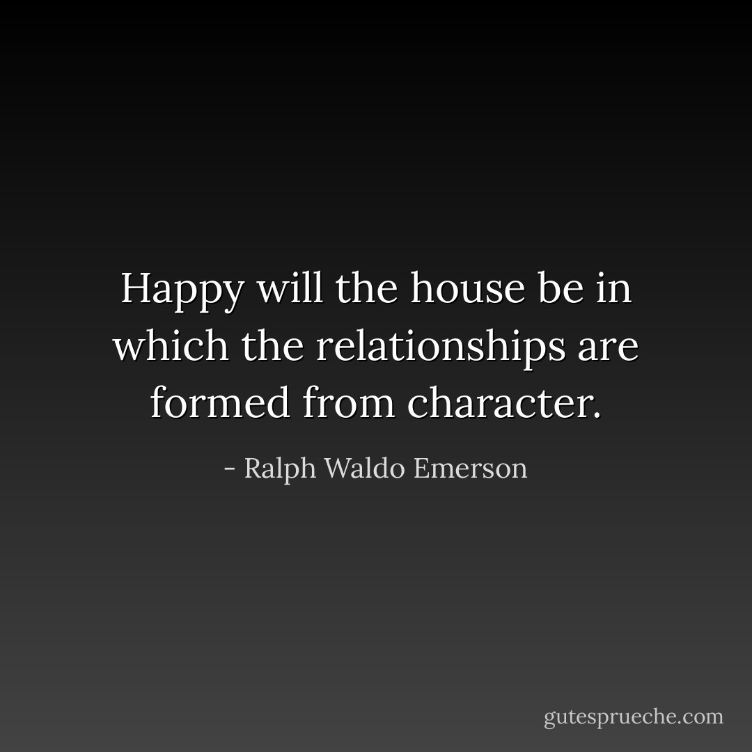 Happy will the house be in which the relationships are formed from character. - Ralph Waldo Emerson