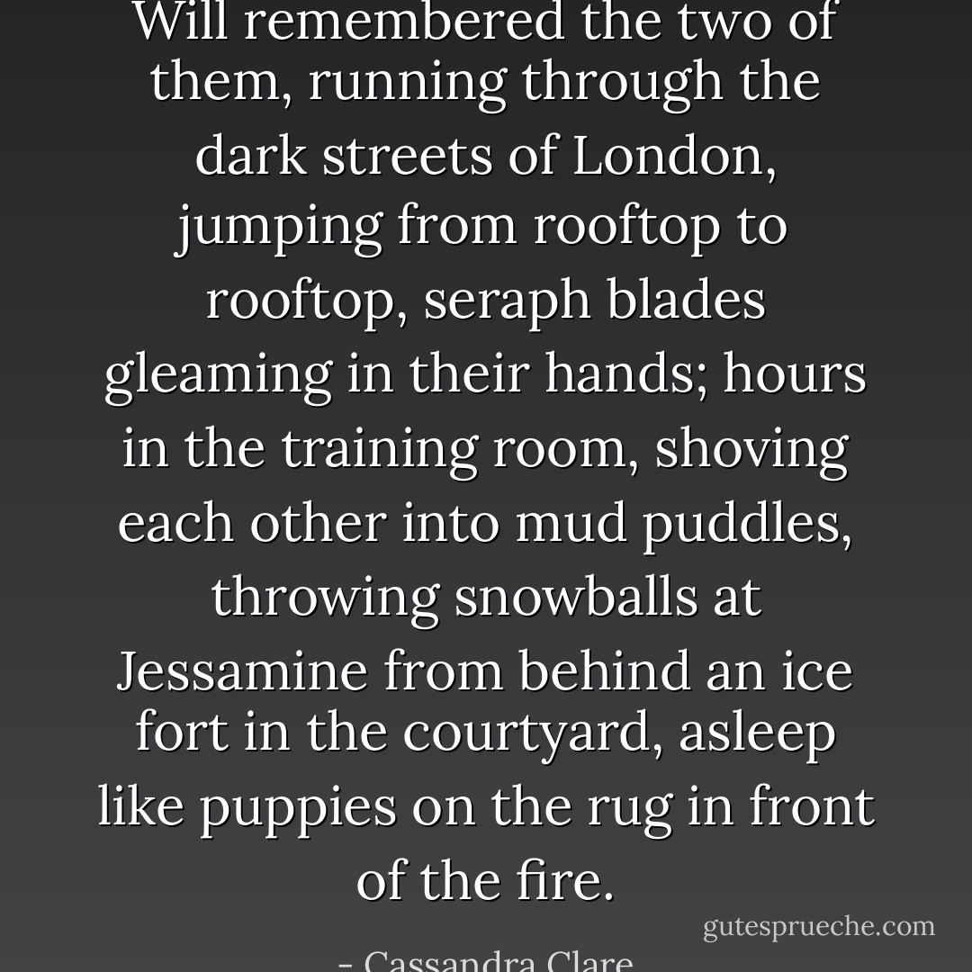Will remembered the two of them, running through the dark streets of London, jumping from rooftop to rooftop, seraph blades gleaming in their hands; hours in the training room, shoving each other into mud puddles, throwing snowballs at Jessamine from behind an ice fort in the courtyard, asleep like puppies on the rug in front of the fire. - Cassandra Clare
