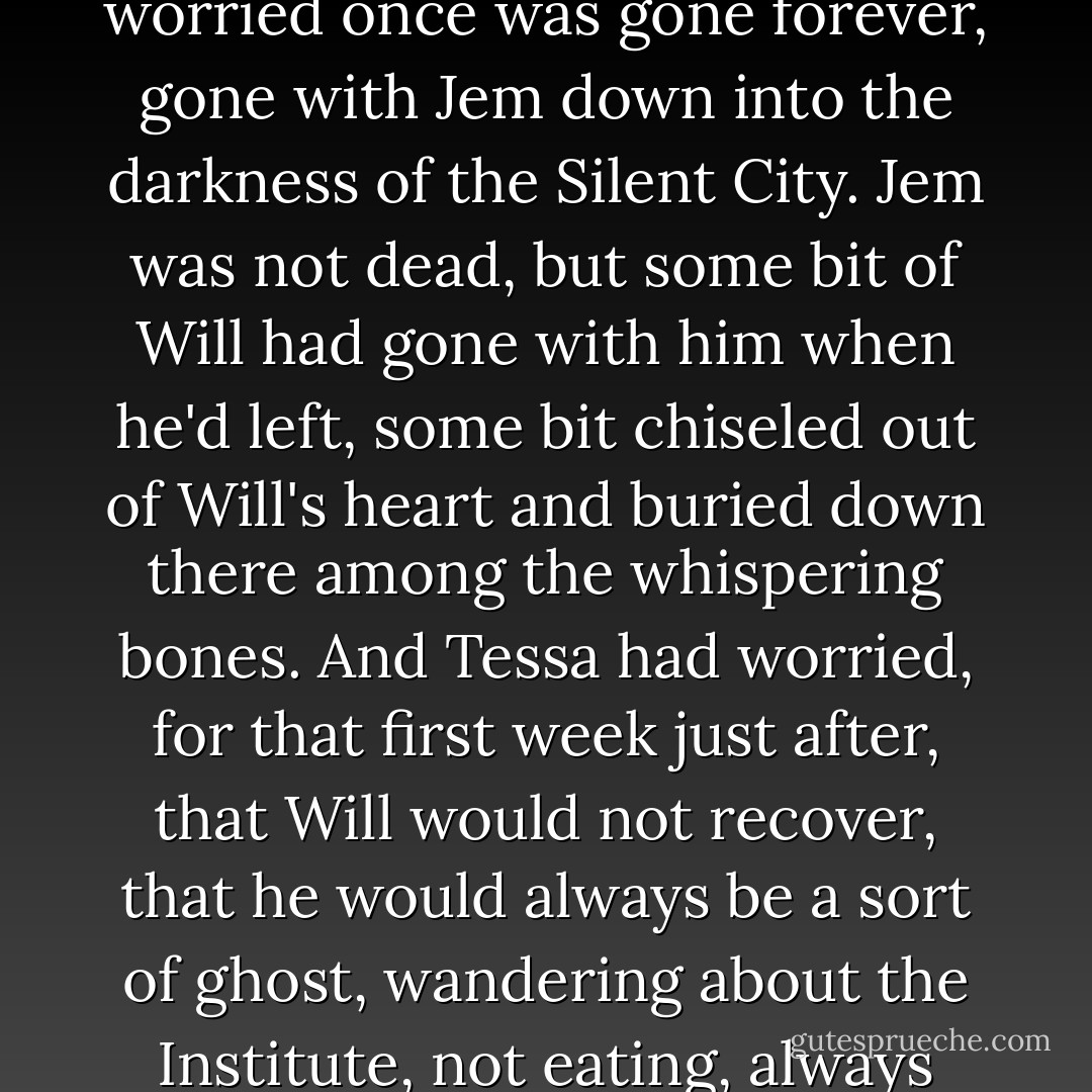 Will paused for a moment and then grinned, that rare grin of his that lit up his face and changed the whole nature of it. It was a smile Tessa had worried once was gone forever, gone with Jem down into the darkness of the Silent City. Jem was not dead, but some bit of Will had gone with him when he'd left, some bit chiseled out of Will's heart and buried down there among the whispering bones. And Tessa had worried, for that first week just after, that Will would not recover, that he would always be a sort of ghost, wandering about the Institute, not eating, always turning to speak to someone who was not there, the light in his face dying as he remembered and fell silent. - Cassandra Clare