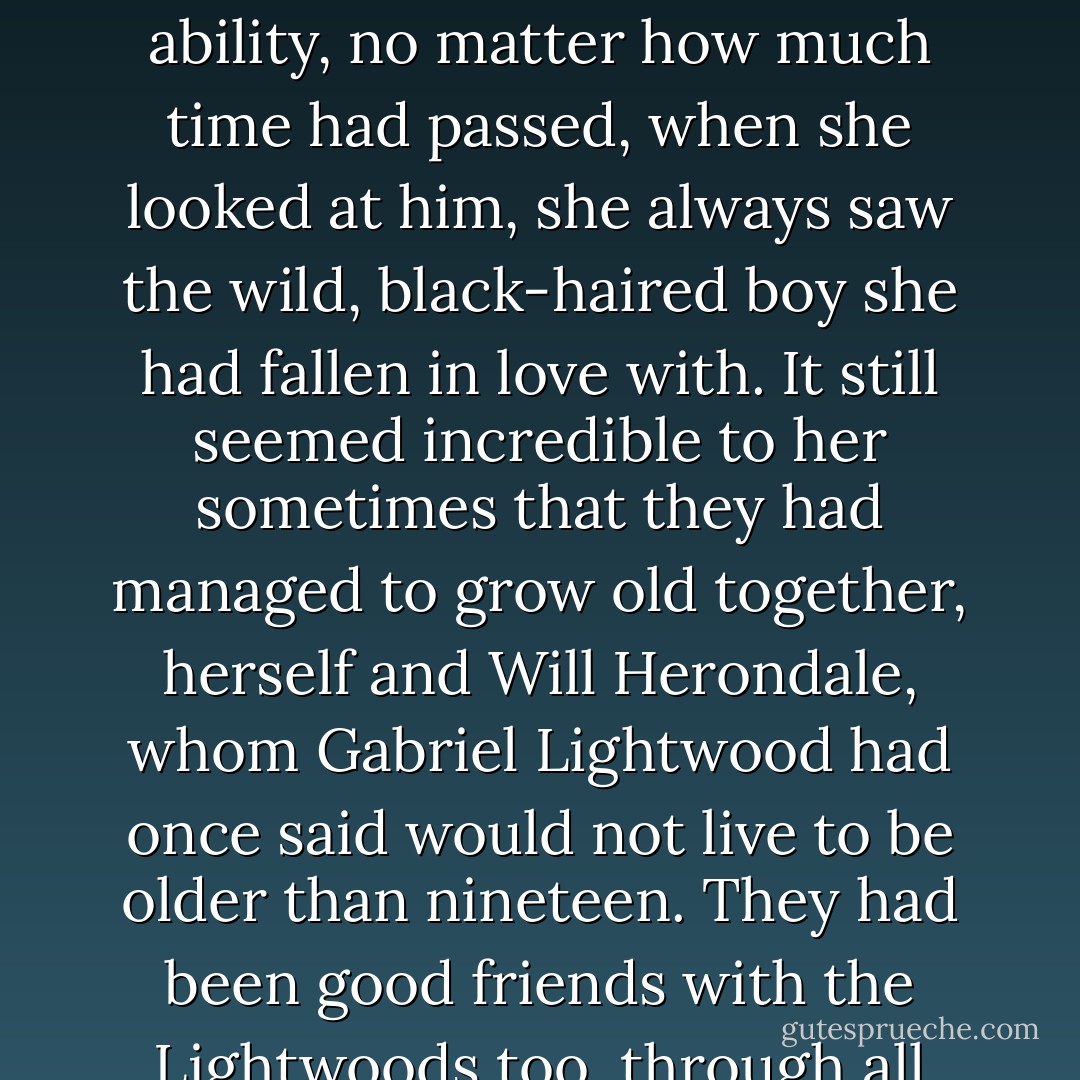 Beside the watch was a pearl bracelet she always wore. She never took it off. Will had given it to her when they had been married thirty years, smiling as fastened it on. He had had gray in his hair them, she knew, though she had never really seen it. As if her love had given him his own shape-shifting ability, no matter how much time had passed, when she looked at him, she always saw the wild, black-haired boy she had fallen in love with.<br />It still seemed incredible to her sometimes that they had managed to grow old together, herself and Will Herondale, whom Gabriel Lightwood had once said would not live to be older than nineteen. They had been good friends with the Lightwoods too, through all those years. Of course Will could hardly not be friends with the man who was married to his sister. Both Cecily and Gabriel had seen Will on the day he dies, as had Sophie, though Gideon had himself passed away several years before. - Cassandra Clare