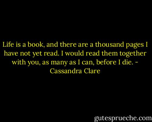 Life is a book, and there are a thousand pages I have not yet read. I would read them together with you, as many as I can, before I die. - Cassandra Clare
