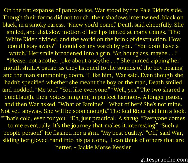 On the flat expanse of pancake ice, War stood by the Pale Rider’s side. Though their forms did not touch, their shadows intertwined, black on black, in a smoky caress.<br />“Knew you’d come,” Death said cheerfully.<br />She smiled, and that slow motion of her lips hinted at many things. “The White Rider divided, and the world on the brink of destruction. How could I stay away?”<br />“I could set my watch by you.”<br />“You don’t have a watch.” Her smile broadened into a grin. “An hourglass, maybe . . .”<br />“Please, not another joke about a scythe . . .”<br />She mimed zipping her mouth shut.<br />A pause, as they listened to the sounds of the boy healing and the man summoning doom.<br />“I like him,” War said.<br />Even though she hadn’t specified whether she meant the boy or the man, Death smiled and nodded. “Me too.”<br />“You like everyone.”<br />“Well, yes.”<br />The two shared a quiet laugh, their voices mingling in perfect harmony.<br />A longer pause, and then War asked, “What of Famine?”<br />“What of her? She’s not mine. Not yet, anyway. She will be soon enough.”<br />The Red Rider slid him a look. “That’s cold, even for you.”<br />“Eh, just practical.” A shrug. “Everyone comes to me eventually. It’s the journey that makes it interesting.”<br />“Such a people person!”<br />He flashed her a grin. “My best quality.”<br />“Oh,” said War, sliding her gloved hand into his pale one, “I can think of others that are better. - Jackie Morse Kessler