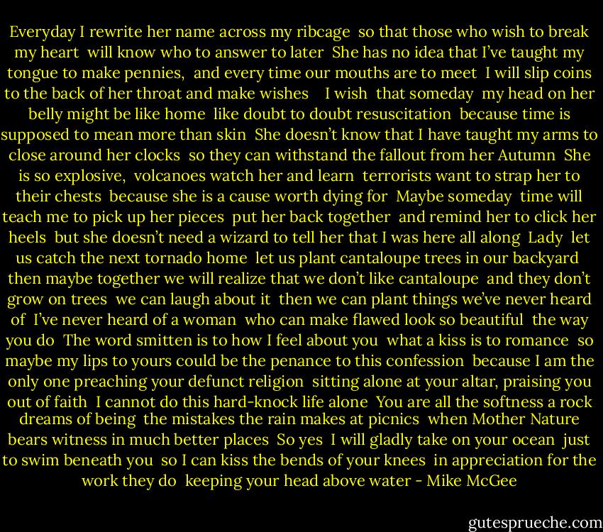 Everyday I rewrite her name across my ribcage<br /> so that those who wish to break my heart<br /> will know who to answer to later<br /> She has no idea that I’ve taught my tongue to make pennies,<br /> and every time our mouths are to meet<br /> I will slip coins to the back of her throat and make wishes<br /><br /><br /> I wish<br /> that someday<br /> my head on her belly might be like home<br /> like doubt to doubt resuscitation<br /> because time is supposed to mean more than skin<br /> She doesn’t know that I have taught my arms to close around her clocks<br /> so they can withstand the fallout from her Autumn<br /><br />She is so explosive,<br /> volcanoes watch her and learn<br /> terrorists want to strap her to their chests<br /> because she is a cause worth dying for<br /> Maybe someday<br /> time will teach me to pick up her pieces<br /> put her back together<br /> and remind her to click her heels<br /> but she doesn’t need a wizard to tell her that I was here all along<br /><br />Lady<br /> let us catch the next tornado home<br /> let us plant cantaloupe trees in our backyard<br /> then maybe together we will realize that we don’t like cantaloupe<br /> and they don’t grow on trees<br /> we can laugh about it<br /> then we can plant things we’ve never heard of<br /><br />I’ve never heard of a woman<br /> who can make flawed look so beautiful<br /> the way you do<br /><br />The word smitten is to how I feel about you<br /> what a kiss is to romance<br /> so maybe my lips to yours could be the penance to this confession<br /> because I am the only one preaching your defunct religion<br /> sitting alone at your altar, praising you out of faith<br /><br />I cannot do this hard-knock life alone<br /> You are all the softness a rock dreams of being<br /> the mistakes the rain makes at picnics<br /> when Mother Nature bears witness in much better places<br /><br />So yes<br /> I will gladly take on your ocean<br /> just to swim beneath you<br /> so I can kiss the bends of your knees<br /> in appreciation for the work they do<br /> keeping your head above water - Mike McGee