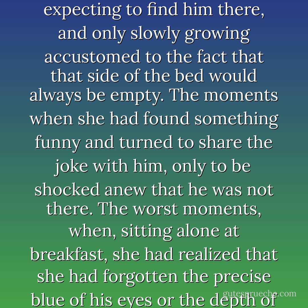She remembered when Will had died, her agony, the long nights alone, reaching across the bed every morning when she woke up, for eighty years expecting to find him there, and only slowly growing accustomed to the fact that that side of the bed would always be empty. The moments when she had found something funny and turned to share the joke with him, only to be shocked anew that he was not there. The worst moments, when, sitting alone at breakfast, she had realized that she had forgotten the precise blue of his eyes or the depth of his laugh; that like the sound of Jem's violin, they had faded into the distance where memories are silent. - Cassandra Clare
