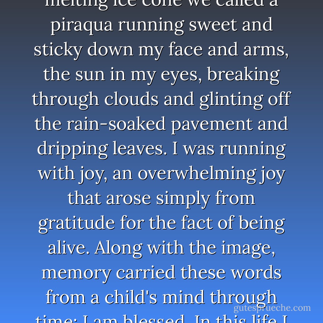 I war running back to the house in Mayaguez with a melting ice cone we called a piraqua running sweet and sticky down my face and arms, the sun in my eyes, breaking through clouds and glinting off the rain-soaked pavement and dripping leaves. I was running with joy, an overwhelming joy that arose simply from gratitude for the fact of being alive. Along with the image, memory carried these words from a child's mind through time: I am blessed. In this life I am truly blessed. - Sonia Sotomayor