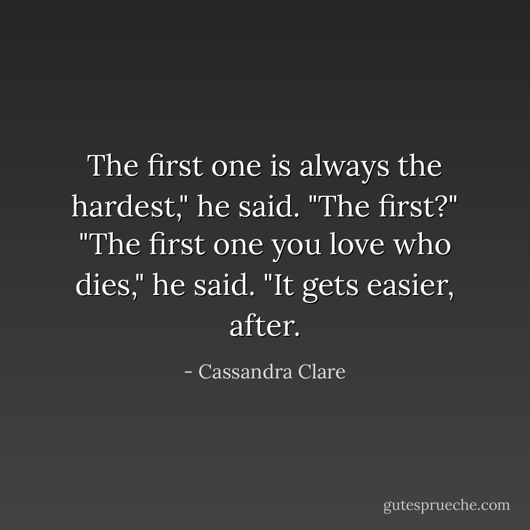 The first one is always the hardest," he said.<br />"The first?"<br />"The first one you love who dies," he said. "It gets easier, after. - Cassandra Clare