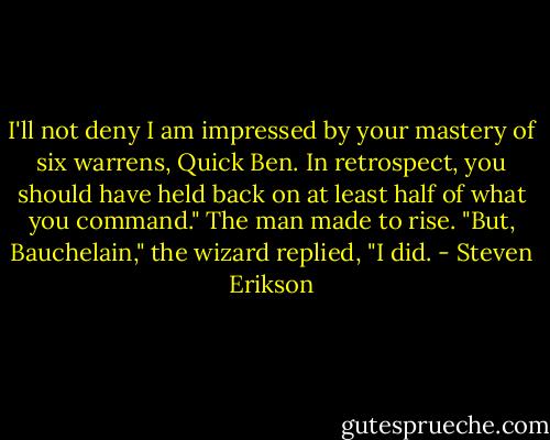 I'll not deny I am impressed by your mastery of six warrens, Quick Ben. In retrospect, you should have held back on at least half of what you command." The man made to rise.<br />"But, Bauchelain," the wizard replied, "I did. - Steven Erikson