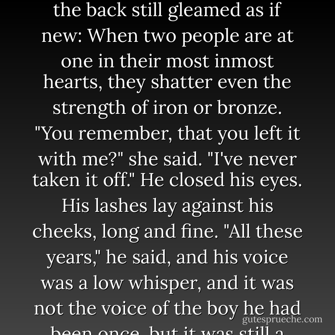 Carefully she took hold of the chain dangling from it, the jade pendant he had given her so long ago. The inscription on the back still gleamed as if new:<br />When two people are at one in their most inmost hearts, they shatter even the strength of iron or bronze.<br />"You remember, that you left it with me?" she said. "I've never taken it off."<br />He closed his eyes. His lashes lay against his cheeks, long and fine. "All these years," he said, and his voice was a low whisper, and it was not the voice of the boy he had been once, but it was still a voice she loved. "All these years, you wore it? I never knew. - Cassandra Clare