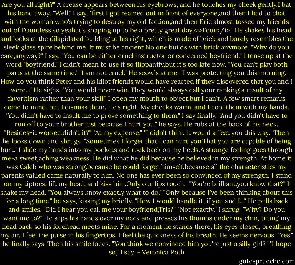 Are you all right?" A crease appears between his eyebrows, and he touches my cheek gently.I bat his hand away.<br />"Well," I say, "first I got reamed out in front of everyone,and then I had to chat with the woman who's trying to destroy my old faction,and then Eric almost tossed my friends out of Dauntless,so yeah,it's shaping up to be a pretty great day,<i>Four</i>."<br />He shakes his head and looks at the dilapidated building to his right, which is made of brick and barely resembles the sleek glass spire behind me. It must be ancient.No one builds with brick anymore.<br />"Why do you care,anyway?" I say. "You can be either cruel instructor or concerned boyfriend." I tense up at the word "boyfriend." I didn't mean to use it so flippantly,but it's too late now. "You can't play both parts at the same time."<br />"I am not cruel." He scowls at me. "I was protecting you this morning. How do you think Peter and his idiot friends would have reacted if they discovered that you and I were..." He sighs. "You would never win. They would always call your ranking a result of my favoritism rather than your skill."<br />I open my mouth to object,but I can't. A few smart remarks come to mind, but I dismiss them. He's right. My cheeks warm, and I cool them with my hands.<br />"You didn't have to insult me to prove something to them," I say finally.<br />"And you didn't have to run off to your brother just because I hurt you," he says. He rubs at the back of his neck. "Besides-it worked,didn't it?"<br />"At my expense."<br />"I didn't think it would affect you this way." Then he looks down and shrugs. "Sometimes I forget that I can hurt you.That you are capable of being hurt."<br />I slide my hands into my pockets and rock back on my heels.A strange feeling goes through me-a sweet,aching weakness. He did what he did because he believed in my strength.<br />At home it was Caleb who was strong,because he could forget himself,because all the characteristics my parents valued came naturally to him. No one has ever been so convinced of my strength.<br />I stand on my tiptoes, lift my head, and kiss him.Only our lips touch. <br />"You're brilliant,you know that?" I shake my head. "You always know exactly what to do."<br />"Only because I've been thinking about this for a long time," he says, kissing my briefly. "How I would handle it, if you and I..." He pulls back and smiles. "Did I hear you call me your boyfriend,Tris?"<br />"Not exactly." I shrug. "Why? Do you want me to?"<br />He slips his hands over my neck and presses his thumbs under my chin, tilting my head back so his forehead meets mine. For a moment he stands there, his eyes closed, breathing my air. I feel the pulse in his fingertips. I feel the quickness of his breath. He seems nervous.<br />"Yes," he finally says. Then his smile fades. "You think we convinced him you're just a silly girl?"<br />"I hope so," I say. - Veronica Roth