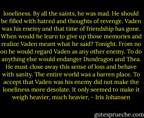 loneliness.<br />By all the saints, he was mad. He should be filled with hatred and thoughts of revenge. Vaden was his enemy and that time of friendship has gone. When would he learn to give up those memories and realize Vaden meant what he said?<br />Tonight. From no on he would regard Vaden as any other enemy. To do anything else would endanger Dundragon and Thea. He must close away this sense of loss and behave with sanity.<br />The entire world was a barren place. To accept that Vaden was his enemy did not make the loneliness more desolate.<br />It only seemed to make it weigh heavier, much heavier, - Iris Johansen