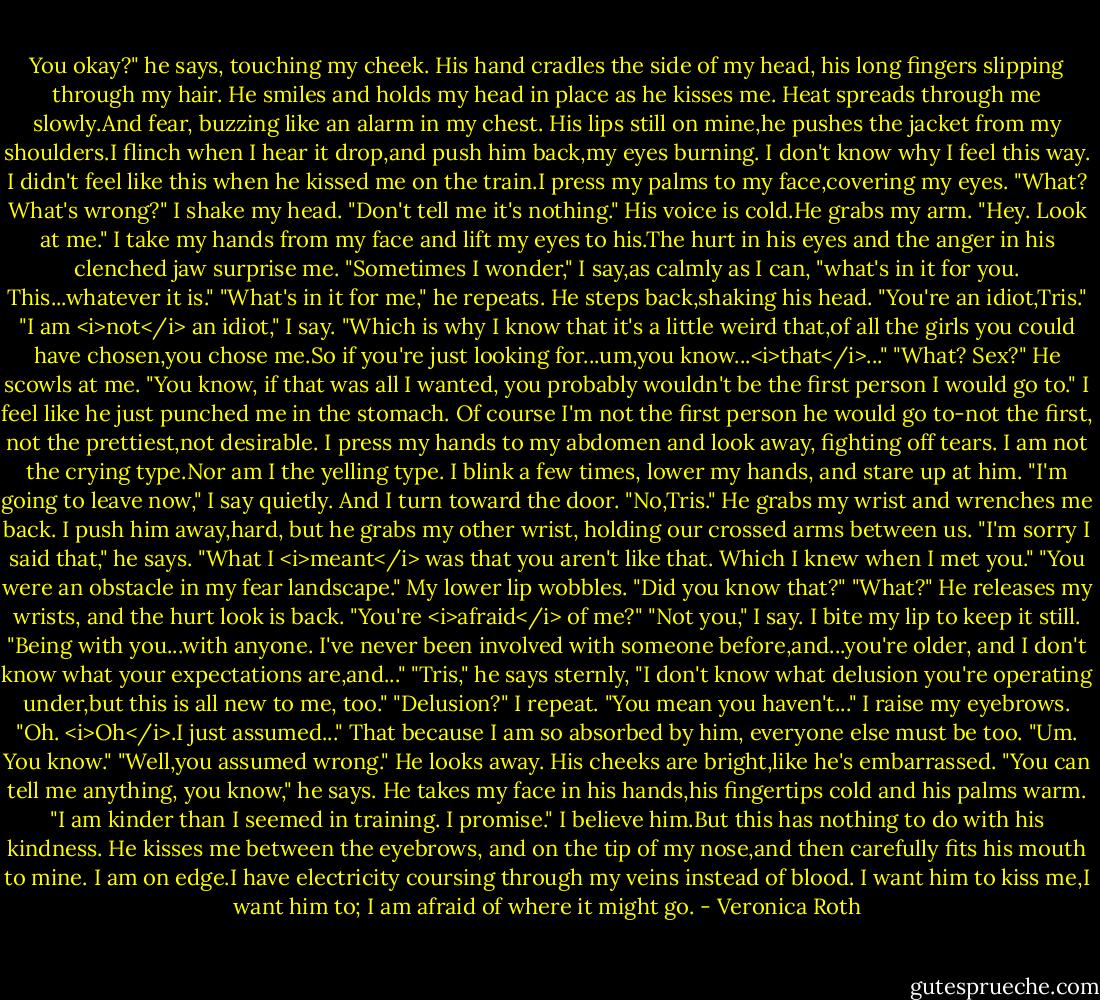 You okay?" he says, touching my cheek. His hand cradles the side of my head, his long fingers slipping through my hair. He smiles and holds my head in place as he kisses me. Heat spreads through me slowly.And fear, buzzing like an alarm in my chest.<br />His lips still on mine,he pushes the jacket from my shoulders.I flinch when I hear it drop,and push him back,my eyes burning. I don't know why I feel this way. I didn't feel like this when he kissed me on the train.I press my palms to my face,covering my eyes.<br />"What? What's wrong?"<br />I shake my head.<br />"Don't tell me it's nothing." His voice is cold.He grabs my arm. "Hey. Look at me."<br />I take my hands from my face and lift my eyes to his.The hurt in his eyes and the anger in his clenched jaw surprise me.<br />"Sometimes I wonder," I say,as calmly as I can, "what's in it for you. This...whatever it is."<br />"What's in it for me," he repeats. He steps back,shaking his head. "You're an idiot,Tris."<br />"I am <i>not</i> an idiot," I say. "Which is why I know that it's a little weird that,of all the girls you could have chosen,you chose me.So if you're just looking for...um,you know...<i>that</i>..."<br />"What? Sex?" He scowls at me. "You know, if that was all I wanted, you probably wouldn't be the first person I would go to."<br />I feel like he just punched me in the stomach. Of course I'm not the first person he would go to-not the first, not the prettiest,not desirable. I press my hands to my abdomen and look away, fighting off tears. I am not the crying type.Nor am I the yelling type. I blink a few times, lower my hands, and stare up at him.<br />"I'm going to leave now," I say quietly. And I turn toward the door.<br />"No,Tris." He grabs my wrist and wrenches me back. I push him away,hard, but he grabs my other wrist, holding our crossed arms between us.<br />"I'm sorry I said that," he says. "What I <i>meant</i> was that you aren't like that. Which I knew when I met you."<br />"You were an obstacle in my fear landscape." My lower lip wobbles. "Did you know that?"<br />"What?" He releases my wrists, and the hurt look is back. "You're <i>afraid</i> of me?"<br />"Not you," I say. I bite my lip to keep it still. "Being with you...with anyone. I've never been involved with someone before,and...you're older, and I don't know what your expectations are,and..."<br />"Tris," he says sternly, "I don't know what delusion you're operating under,but this is all new to me, too."<br />"Delusion?" I repeat. "You mean you haven't..." I raise my eyebrows. "Oh. <i>Oh</i>.I just assumed..." That because I am so absorbed by him, everyone else must be too. "Um. You know."<br />"Well,you assumed wrong." He looks away. His cheeks are bright,like he's embarrassed. "You can tell me anything, you know," he says. He takes my face in his hands,his fingertips cold and his palms warm. "I am kinder than I seemed in training. I promise."<br />I believe him.But this has nothing to do with his kindness.<br />He kisses me between the eyebrows, and on the tip of my nose,and then carefully fits his mouth to mine. I am on edge.I have electricity coursing through my veins instead of blood. I want him to kiss me,I want him to; I am afraid of where it might go. - Veronica Roth