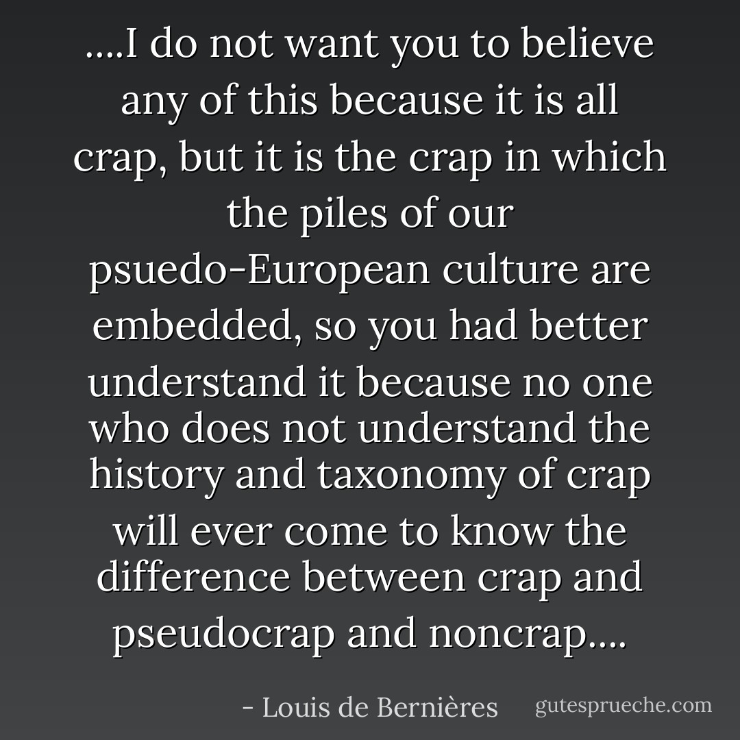 ....I do not want you to believe any of this because it is all crap, but it is the crap in which the piles of our psuedo-European culture are embedded, so you had better understand it because no one who does not understand the history and taxonomy of crap will ever come to know the difference between crap and pseudocrap and noncrap.... - Louis de Bernières