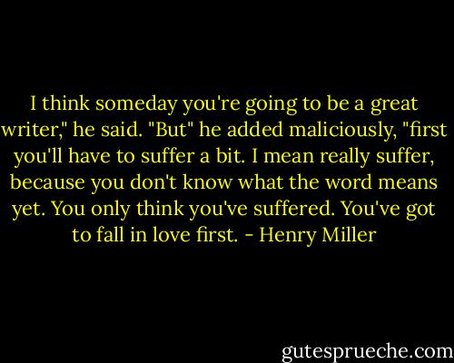 I think someday you're going to be a great writer," he said. "But" he added maliciously, "first you'll have to suffer a bit. I mean really suffer, because you don't know what the word means yet. You only think you've suffered. You've got to fall in love first. - Henry Miller