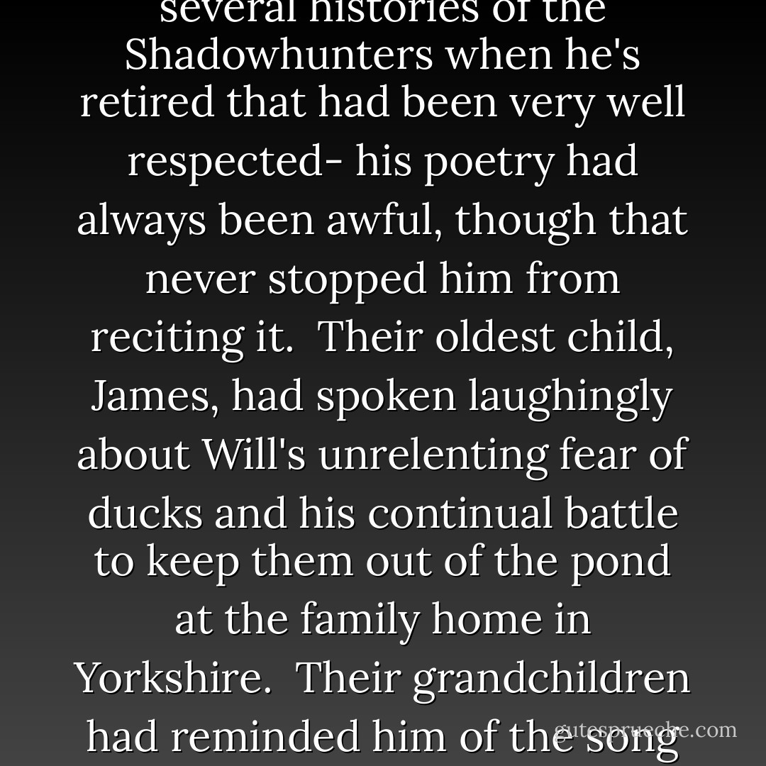 It had been June, the bright hot summer of 1937, and with the curtains thrown back the bedroom had been full of sunlight, sunlight and her and Will's children, their grandchildren, their nieces and nephews- Cecy's blue eyed boys, tall and handsome, and Gideon and Sophie's two girls- and those who were as close as family: Charlotte, white- haired and upright, and the Fairchild sons and daughters with their curling red hair like Henry's had once been.<br /> The children had spoken fondly of the way he had always loved their mother, fiercely and devotedly, the way he had never had eyes for anyone else, and how their parents had set the model for the sort of love they hoped to find in their own lives. They spoke of his regard for books, and how he had taught them all to love them too, to respect the printed page and cherish the stories that those pages held. They spoke of the way he still cursed in Welsh when he dropped something, though he rarely used the language otherwise, and of the fact that though his prose was excellent- he had written several histories of the Shadowhunters when he's retired that had been very well respected- his poetry had always been awful, though that never stopped him from reciting it.<br /> Their oldest child, James, had spoken laughingly about Will's unrelenting fear of ducks and his continual battle to keep them out of the pond at the family home in Yorkshire.<br /> Their grandchildren had reminded him of the song about demon pox he had taught them- when they were much too young, Tessa had always thought- and that they had all memorized. They sang it all together and out of tune, scandalizing Sophie.<br /> With tears running down her face, Cecily had reminded him of the moment at her wedding to Gabriel when he had delivered a beautiful speech praising the groom, at the end of which he had announced, "Dear God, I thought she was marrying Gideon. I take it all back," thus vexing not only Cecily and Gabriel but Sophie as well- and Will, though too tired to laugh, had smiled at his sister and squeezed her hand.<br /> They had all laughed about his habit of taking Tessa on romantic "holidays" to places from Gothic novels, including the hideous moor where someone had died, a drafty castle with a ghost in it, and of course the square in Paris in which he had decided Sydney Carton had been guillotined, where Will had horrified passerby by shouting "I can see the blood on the cobblestones!" in French. - Cassandra Clare