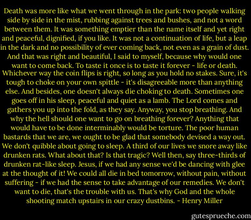 Death was more like what we went through in the park: two people walking side by side in the mist, rubbing against trees and bushes, and not a word between them. It was something emptier than the name itself and yet right and peaceful, dignified, if you like. It was not a continuation of life, but a leap in the dark and no possibility of ever coming back, not even as a grain of dust. And that was right and beautiful, I said to myself, because why would one want to come back. To taste it once is to taste it forever - life or death. Whichever way the coin flips is right, so long as you hold no stakes. Sure, it's tough to choke on your own spittle - it's disagreeable more than anything else. And besides, one doesn't always die choking to death. Sometimes one goes off in his sleep, peaceful and quiet as a lamb. The Lord comes and gathers you up into the fold, as they say. Anyway, you stop breathing. And why the hell should one want to go on breathing forever? Anything that would have to be done interminably would be torture. The poor human bastards that we are, we ought to be glad that somebody devised a way out. We don't quibble about going to sleep. A third of our lives we snore away like drunken rats. What about that? Is that tragic? Well then, say three-thirds of drunken rat-like sleep. Jesus, if we had any sense we'd be dancing with glee at the thought of it! We could all die in bed tomorrow, without pain, without suffering - if we had the sense to take advantage of our remedies. We don't want to die, that's the trouble with us. That's why God and the whole shooting match upstairs in our crazy dustbins. - Henry Miller