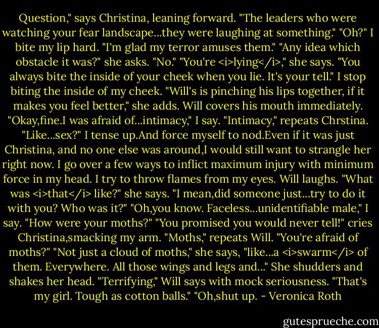 Question," says Christina, leaning forward. "The leaders who were watching your fear landscape...they were laughing at something."<br />"Oh?" I bite my lip hard. "I'm glad my terror amuses them."<br />"Any idea which obstacle it was?" she asks.<br />"No."<br />"You're <i>lying</i>," she says. "You always bite the inside of your cheek when you lie. It's your tell."<br />I stop biting the inside of my cheek.<br />"Will's is pinching his lips together, if it makes you feel better," she adds.<br />Will covers his mouth immediately.<br />"Okay,fine.I was afraid of...intimacy," I say.<br />"Intimacy," repeats Chrstina. "Like...sex?"<br />I tense up.And force myself to nod.Even if it was just Christina, and no one else was around,I would still want to strangle her right now. I go over a few ways to inflict maximum injury with minimum force in my head. I try to throw flames from my eyes.<br />Will laughs.<br />"What was <i>that</i> like?" she says. "I mean,did someone just...try to do it with you? Who was it?"<br />"Oh,you know. Faceless...unidentifiable male," I say. "How were your moths?"<br />"You promised you would never tell!" cries Christina,smacking my arm.<br />"Moths," repeats Will. "You're afraid of moths?"<br />"Not just a cloud of moths," she says, "like...a <i>swarm</i> of them. Everywhere. All those wings and legs and..." She shudders and shakes her head.<br />"Terrifying," Will says with mock seriousness. "That's my girl. Tough as cotton balls."<br />"Oh,shut up. - Veronica Roth