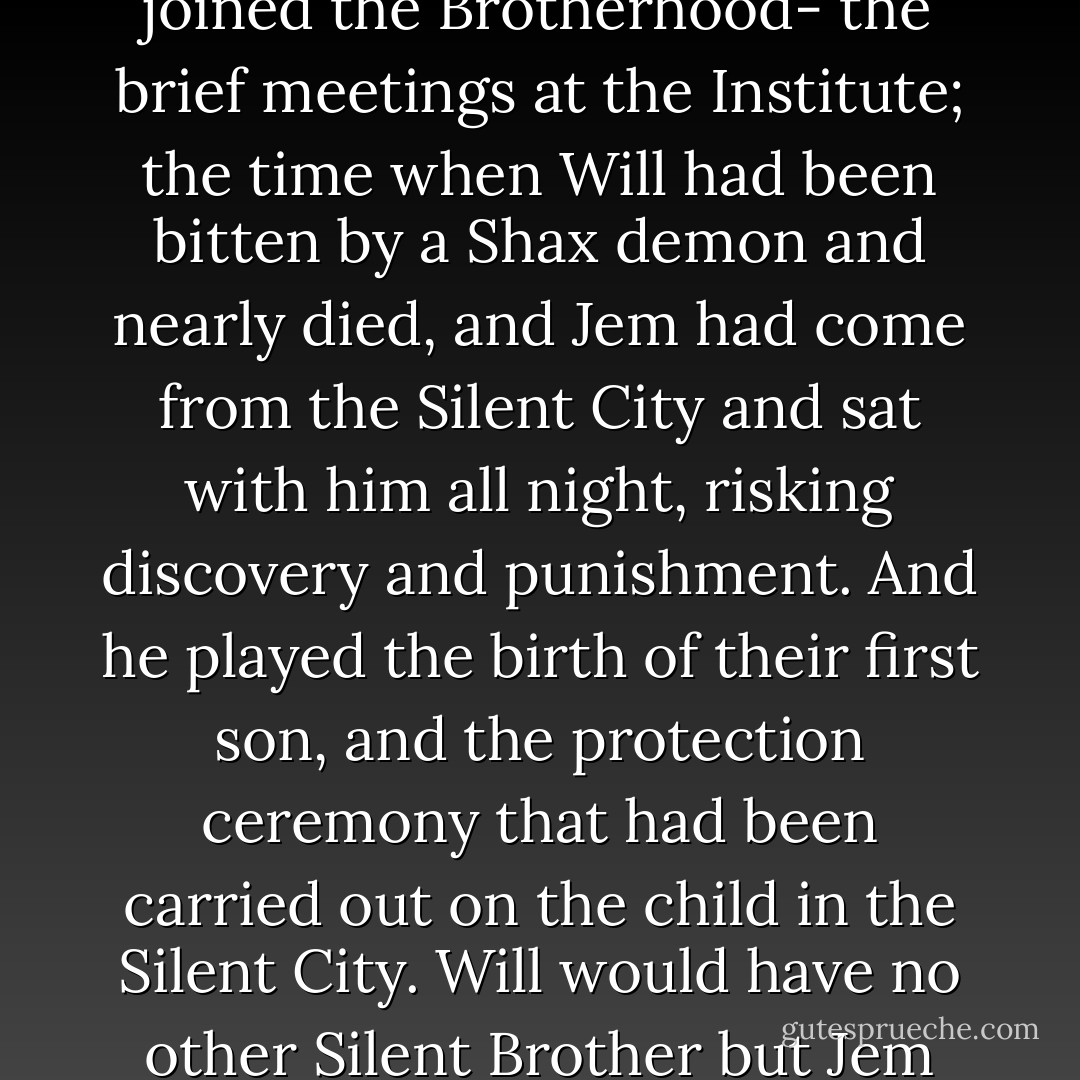 Zhi yin. Jem had told her once that it meant understanding music, and also a bond that went deeper than friendship. Jem played, and he played the years of Will's life as he had seen them. He played two little boys in the training room, one showing the other how to throw knives, and he played the ritual of parabatai: the fire and the vows and burning runes. He played two young men running through the streets of London in the dark, stopping to lean up against a wall and laugh together. He played the day in the library when he and Will had jested with Tessa about ducks, and he played the train to Yorkshire on which Jem had said that parabatai were meant to love each other as they loved their own souls. He played that love, and he played their love for Tessa, and hers for them, and he played Will saying, In your eyes I have always found grace. He played the too few times he had seen them since he had joined the Brotherhood- the brief meetings at the Institute; the time when Will had been bitten by a Shax demon and nearly died, and Jem had come from the Silent City and sat with him all night, risking discovery and punishment. And he played the birth of their first son, and the protection ceremony that had been carried out on the child in the Silent City. Will would have no other Silent Brother but Jem perform it. And Jem played the way he had covered his scarred face with his hands and turned away when he'd found out the child's name was James.<br />He played of love and loss and years of silence, words unsaid and vows unspoken, and all the spaces between his heart and theirs; and when he was done, and he'd set the violin back in its box, Will's eyes were closed, but Tessa's were full of tears. Jem set down his bow, and came toward the bed, drawing back his hood, so she could see his closed eyes and his scarred face. And he had sat down beside them on the bed, and taken Will's hand, the one that Tessa was not holding, and both Will and Tessa heard Jem's voice in their minds.<br />I take your hand, brother, so that you may go in peace.<br />Will had opened the blue eyes that had never lost their color over all the passing years, and looked at Jem and then Tessa, and smiled, and died, with Tessa's head on his shoulder and his hand in Jem's. - Cassandra Clare